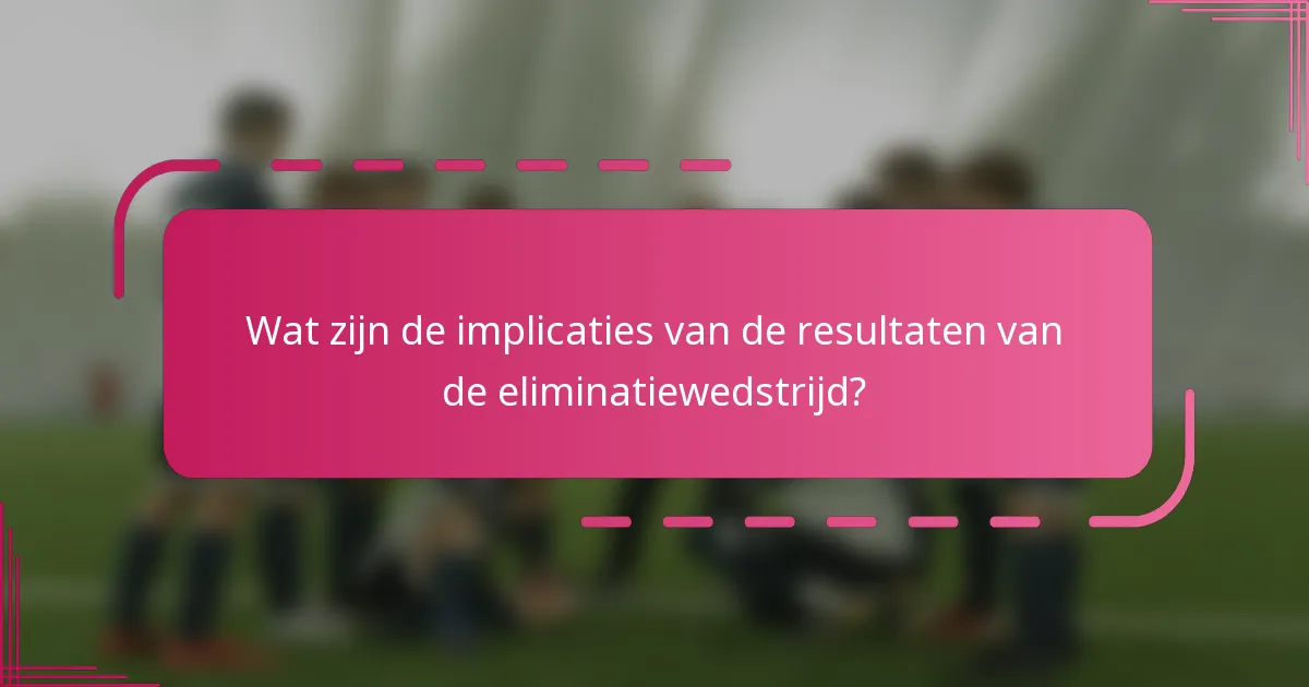 Wat zijn de implicaties van de resultaten van de eliminatiewedstrijd?